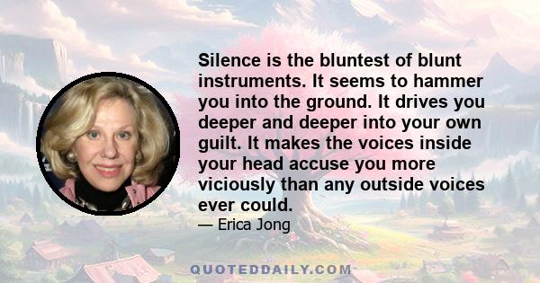 Silence is the bluntest of blunt instruments. It seems to hammer you into the ground. It drives you deeper and deeper into your own guilt. It makes the voices inside your head accuse you more viciously than any outside