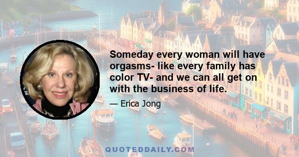 Someday every woman will have orgasms- like every family has color TV- and we can all get on with the business of life.