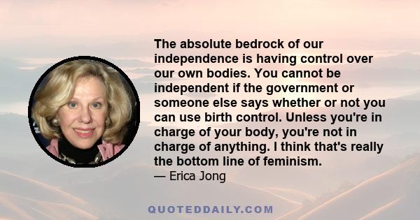 The absolute bedrock of our independence is having control over our own bodies. You cannot be independent if the government or someone else says whether or not you can use birth control. Unless you're in charge of your