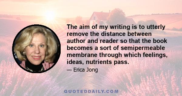 The aim of my writing is to utterly remove the distance between author and reader so that the book becomes a sort of semipermeable membrane through which feelings, ideas, nutrients pass.