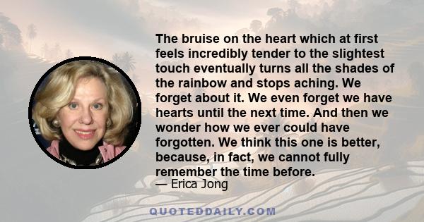 The bruise on the heart which at first feels incredibly tender to the slightest touch eventually turns all the shades of the rainbow and stops aching. We forget about it. We even forget we have hearts until the next