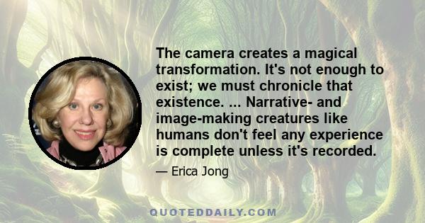 The camera creates a magical transformation. It's not enough to exist; we must chronicle that existence. ... Narrative- and image-making creatures like humans don't feel any experience is complete unless it's recorded.