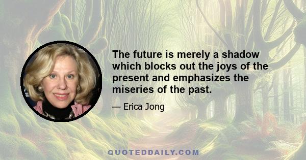 The future is merely a shadow which blocks out the joys of the present and emphasizes the miseries of the past.