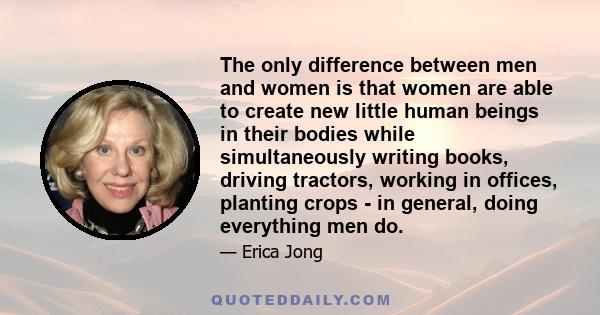 The only difference between men and women is that women are able to create new little human beings in their bodies while simultaneously writing books, driving tractors, working in offices, planting crops - in general,