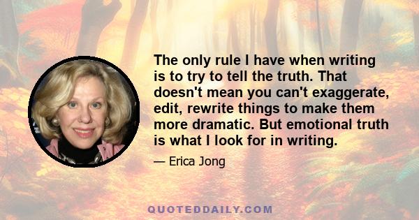 The only rule I have when writing is to try to tell the truth. That doesn't mean you can't exaggerate, edit, rewrite things to make them more dramatic. But emotional truth is what I look for in writing.