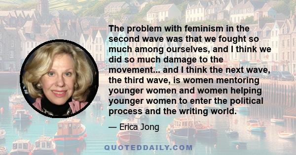 The problem with feminism in the second wave was that we fought so much among ourselves, and I think we did so much damage to the movement... and I think the next wave, the third wave, is women mentoring younger women