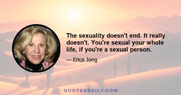 The sexuality doesn't end. It really doesn't. You're sexual your whole life, if you're a sexual person.