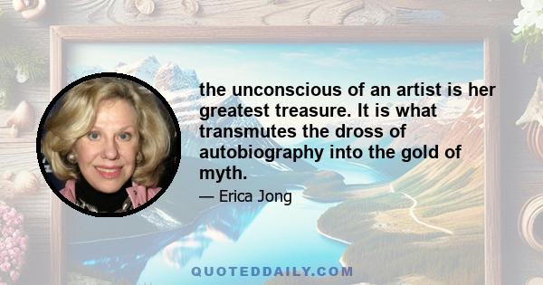 the unconscious of an artist is her greatest treasure. It is what transmutes the dross of autobiography into the gold of myth.