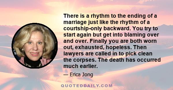 There is a rhythm to the ending of a marriage just like the rhythm of a courtship-only backward. You try to start again but get into blaming over and over. Finally you are both worn out, exhausted, hopeless. Then