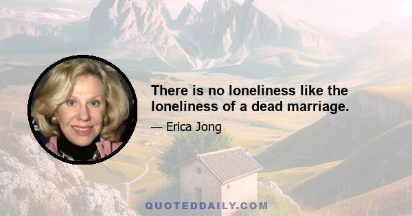 There is no loneliness like the loneliness of a dead marriage.