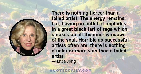 There is nothing fiercer than a failed artist. The energy remains, but, having no outlet, it implodes in a great black fart of rage which smokes up all the inner windows of the soul. Horrible as successful artists often 