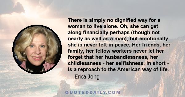 There is simply no dignified way for a woman to live alone. Oh, she can get along financially perhaps (though not nearly as well as a man), but emotionally she is never left in peace. Her friends, her family, her fellow 