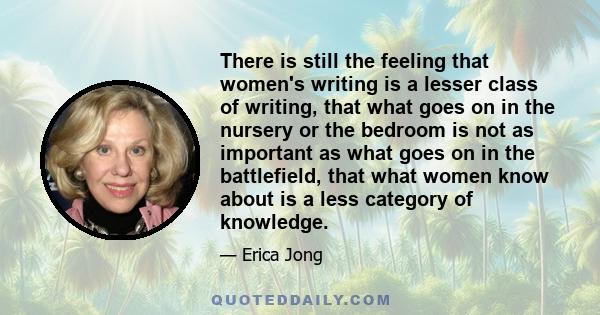 There is still the feeling that women's writing is a lesser class of writing, that what goes on in the nursery or the bedroom is not as important as what goes on in the battlefield, that what women know about is a less