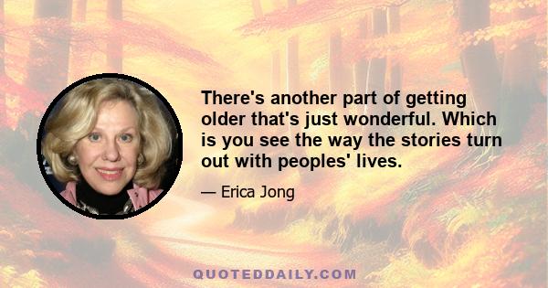 There's another part of getting older that's just wonderful. Which is you see the way the stories turn out with peoples' lives.