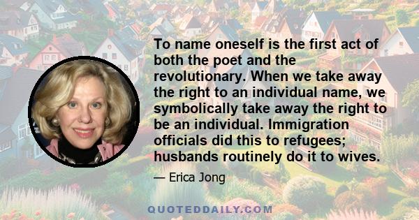 To name oneself is the first act of both the poet and the revolutionary. When we take away the right to an individual name, we symbolically take away the right to be an individual. Immigration officials did this to