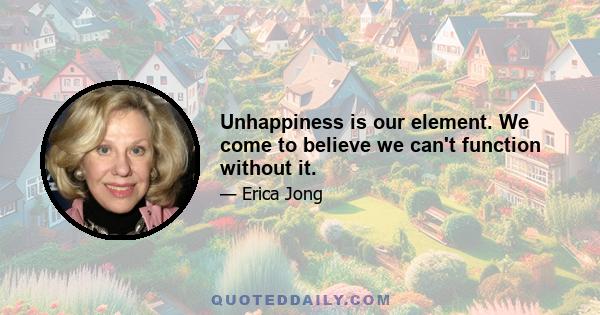 Unhappiness is our element. We come to believe we can't function without it.