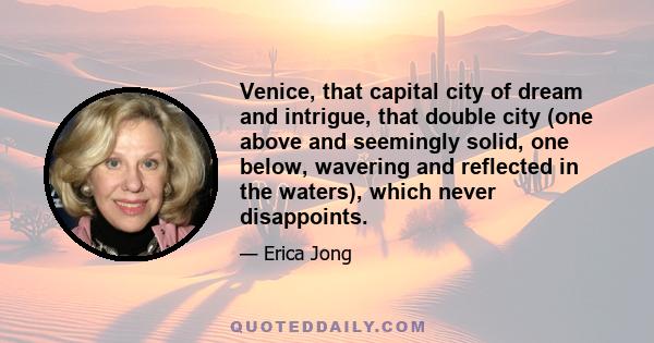 Venice, that capital city of dream and intrigue, that double city (one above and seemingly solid, one below, wavering and reflected in the waters), which never disappoints.