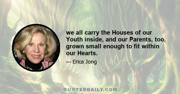 we all carry the Houses of our Youth inside, and our Parents, too, grown small enough to fit within our Hearts.