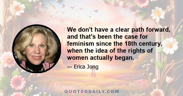 We don't have a clear path forward, and that's been the case for feminism since the 18th century, when the idea of the rights of women actually began.