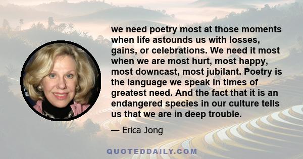 we need poetry most at those moments when life astounds us with losses, gains, or celebrations. We need it most when we are most hurt, most happy, most downcast, most jubilant. Poetry is the language we speak in times