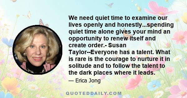 We need quiet time to examine our lives openly and honestly...spending quiet time alone gives your mind an opportunity to renew itself and create order.- Susan Taylor--Everyone has a talent. What is rare is the courage