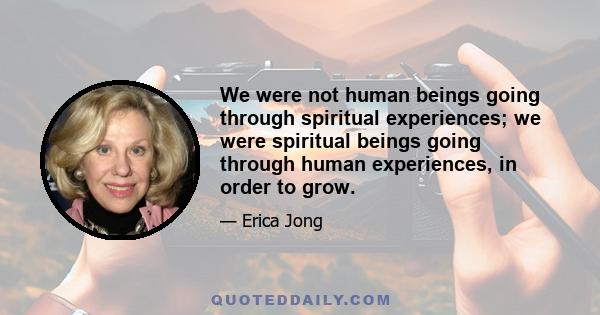 We were not human beings going through spiritual experiences; we were spiritual beings going through human experiences, in order to grow.