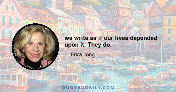 we write as if our lives depended upon it. They do.