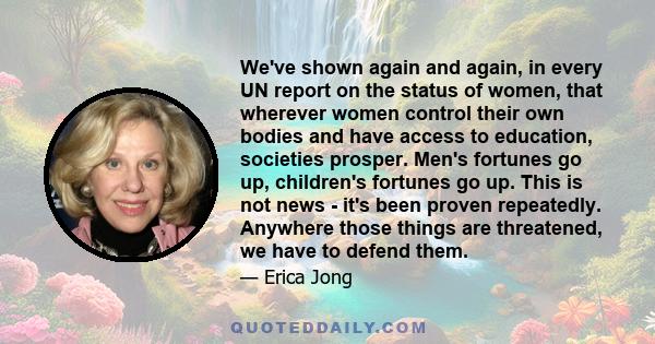 We've shown again and again, in every UN report on the status of women, that wherever women control their own bodies and have access to education, societies prosper. Men's fortunes go up, children's fortunes go up. This 