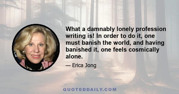 What a damnably lonely profession writing is! In order to do it, one must banish the world, and having banished it, one feels cosmically alone.