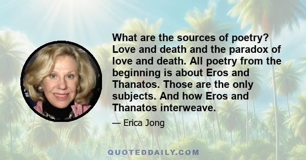 What are the sources of poetry? Love and death and the paradox of love and death. All poetry from the beginning is about Eros and Thanatos. Those are the only subjects. And how Eros and Thanatos interweave.