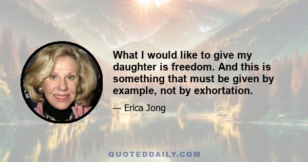 What I would like to give my daughter is freedom. And this is something that must be given by example, not exhortation. Freedom is a loose leash, license to be different from your mother and still be loved...Freedom