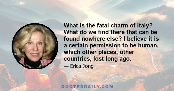 What is the fatal charm of Italy? What do we find there that can be found nowhere else? I believe it is a certain permission to be human, which other places, other countries, lost long ago.