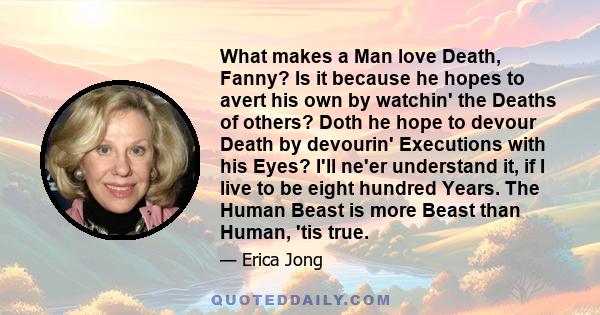 What makes a Man love Death, Fanny? Is it because he hopes to avert his own by watchin' the Deaths of others? Doth he hope to devour Death by devourin' Executions with his Eyes? I'll ne'er understand it, if I live to be 