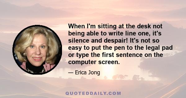 When I'm sitting at the desk not being able to write line one, it's silence and despair! It's not so easy to put the pen to the legal pad or type the first sentence on the computer screen.