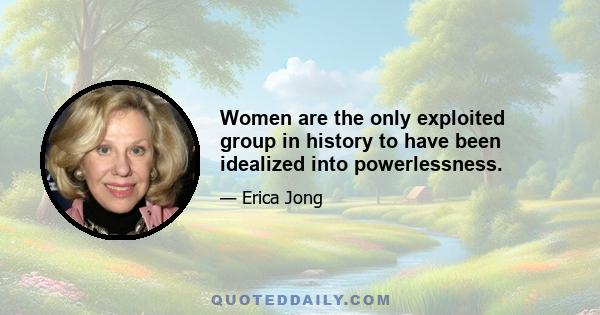 Women are the only exploited group in history to have been idealized into powerlessness.