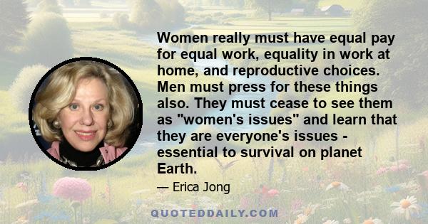 Women really must have equal pay for equal work, equality in work at home, and reproductive choices. Men must press for these things also. They must cease to see them as women's issues and learn that they are everyone's 