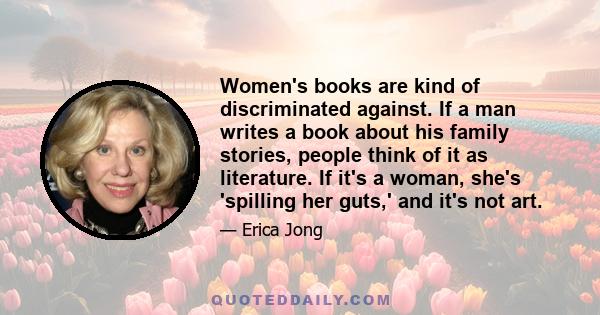 Women's books are kind of discriminated against. If a man writes a book about his family stories, people think of it as literature. If it's a woman, she's 'spilling her guts,' and it's not art.