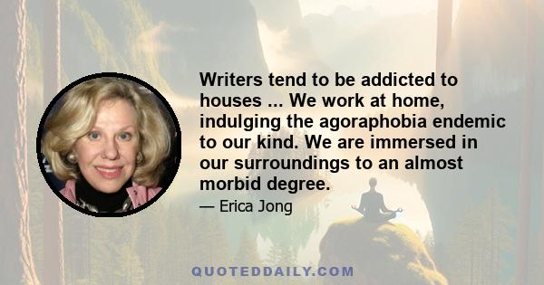 Writers tend to be addicted to houses ... We work at home, indulging the agoraphobia endemic to our kind. We are immersed in our surroundings to an almost morbid degree.