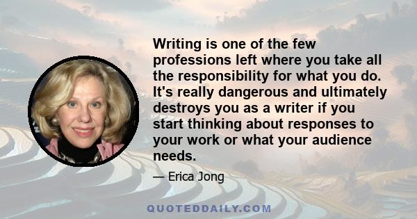 Writing is one of the few professions left where you take all the responsibility for what you do. It's really dangerous and ultimately destroys you as a writer if you start thinking about responses to your work or what