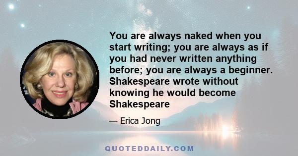 You are always naked when you start writing; you are always as if you had never written anything before; you are always a beginner. Shakespeare wrote without knowing he would become Shakespeare