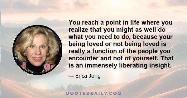 You reach a point in life where you realize that you might as well do what you need to do, because your being loved or not being loved is really a function of the people you encounter and not of yourself. That is an