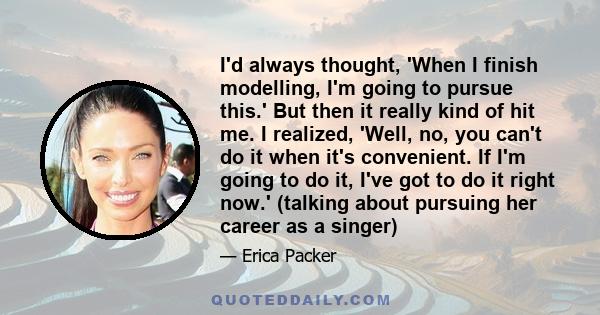 I'd always thought, 'When I finish modelling, I'm going to pursue this.' But then it really kind of hit me. I realized, 'Well, no, you can't do it when it's convenient. If I'm going to do it, I've got to do it right