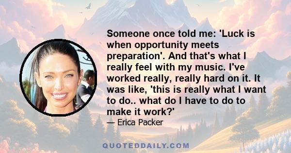 Someone once told me: 'Luck is when opportunity meets preparation'. And that's what I really feel with my music. I've worked really, really hard on it. It was like, 'this is really what I want to do.. what do I have to