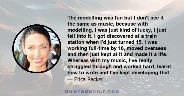 The modelling was fun but I don't see it the same as music, because with modelling, I was just kind of lucky, I just fell into it. I got discovered at a train station when I'd just turned 15, I was working full-time by