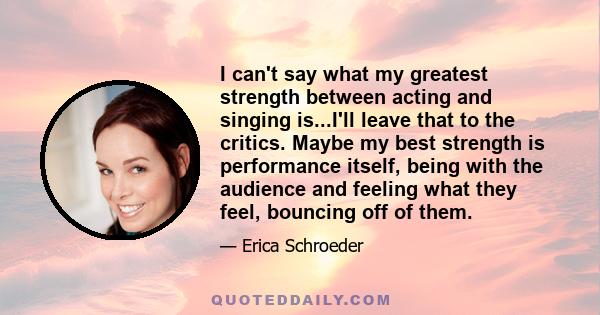 I can't say what my greatest strength between acting and singing is...I'll leave that to the critics. Maybe my best strength is performance itself, being with the audience and feeling what they feel, bouncing off of