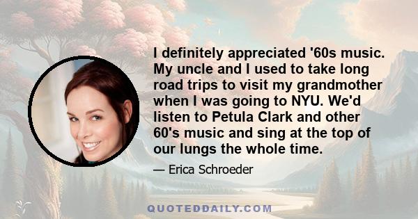 I definitely appreciated '60s music. My uncle and I used to take long road trips to visit my grandmother when I was going to NYU. We'd listen to Petula Clark and other 60's music and sing at the top of our lungs the