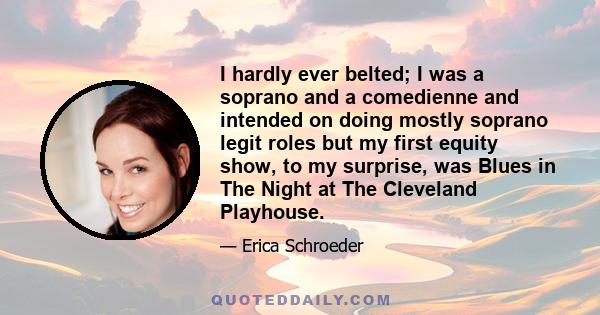 I hardly ever belted; I was a soprano and a comedienne and intended on doing mostly soprano legit roles but my first equity show, to my surprise, was Blues in The Night at The Cleveland Playhouse.