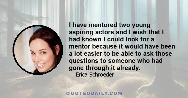 I have mentored two young aspiring actors and I wish that I had known I could look for a mentor because it would have been a lot easier to be able to ask those questions to someone who had gone through it already.