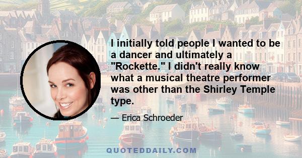 I initially told people I wanted to be a dancer and ultimately a Rockette. I didn't really know what a musical theatre performer was other than the Shirley Temple type.