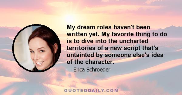 My dream roles haven't been written yet. My favorite thing to do is to dive into the uncharted territories of a new script that's untainted by someone else's idea of the character.